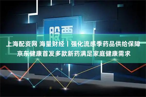 上海配资网 海量财经丨强化流感季药品供给保障 京东健康首发多款新药满足家庭健康需求
