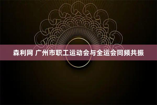 森利网 广州市职工运动会与全运会同频共振