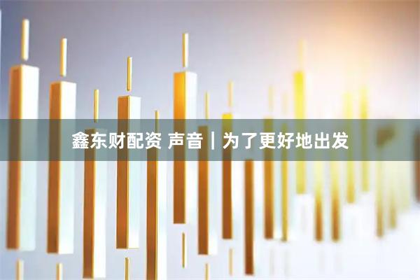 鑫东财配资 声音｜为了更好地出发