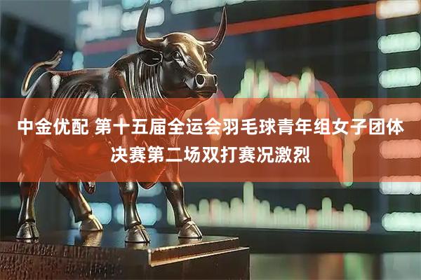 中金优配 第十五届全运会羽毛球青年组女子团体决赛第二场双打赛况激烈