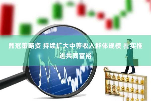 鼎冠策略资 持续扩大中等收入群体规模 扎实推进共同富裕