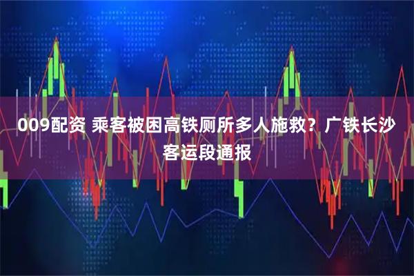 009配资 乘客被困高铁厕所多人施救？广铁长沙客运段通报