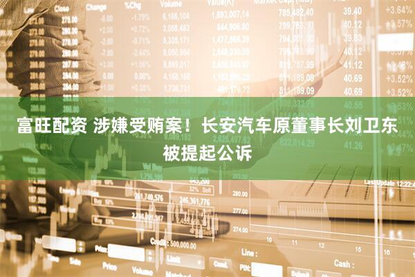 富旺配资 涉嫌受贿案！长安汽车原董事长刘卫东被提起公诉