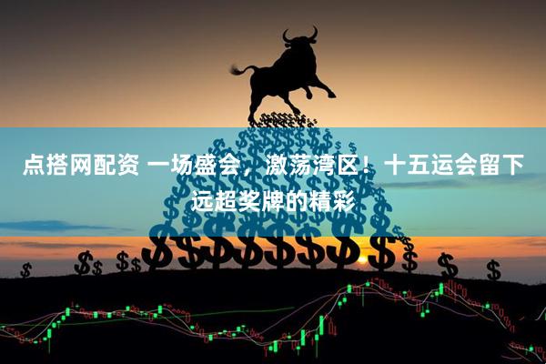 点搭网配资 一场盛会，激荡湾区！十五运会留下远超奖牌的精彩