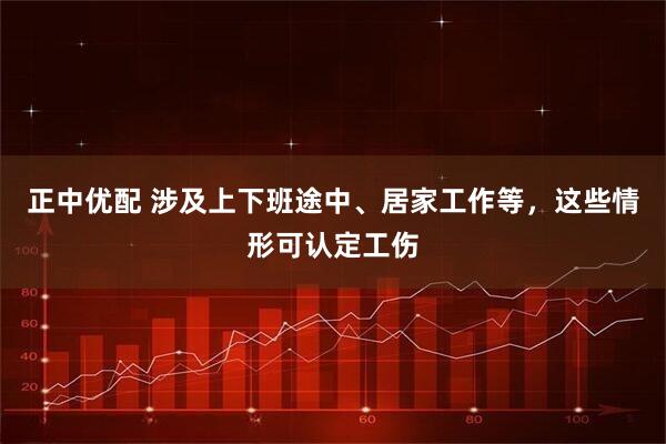 正中优配 涉及上下班途中、居家工作等，这些情形可认定工伤