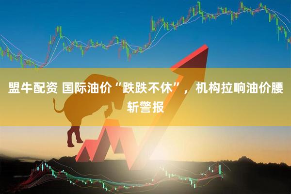 盟牛配资 国际油价“跌跌不休”，机构拉响油价腰斩警报