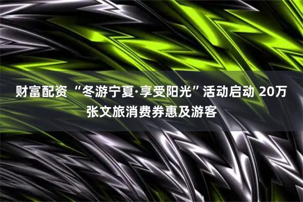 财富配资 “冬游宁夏·享受阳光”活动启动 20万张文旅消费券惠及游客