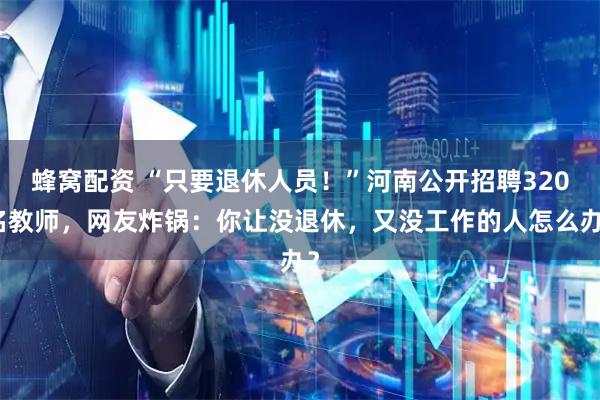 蜂窝配资 “只要退休人员！”河南公开招聘320名教师，网友炸锅：你让没退休，又没工作的人怎么办？