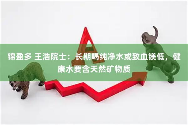 锦盈多 王浩院士：长期喝纯净水或致血镁低，健康水要含天然矿物质