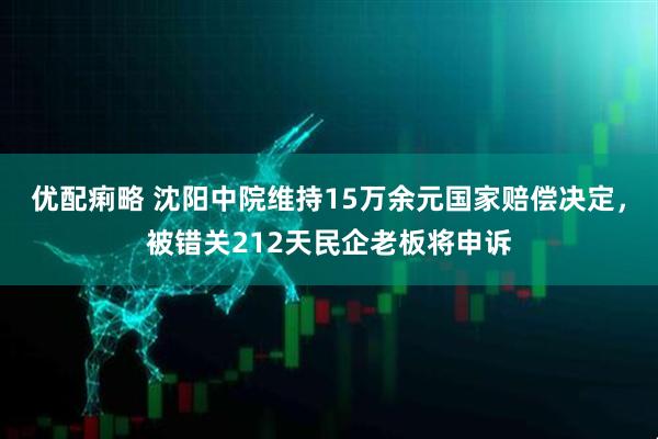 优配痢略 沈阳中院维持15万余元国家赔偿决定，被错关212天民企老板将申诉