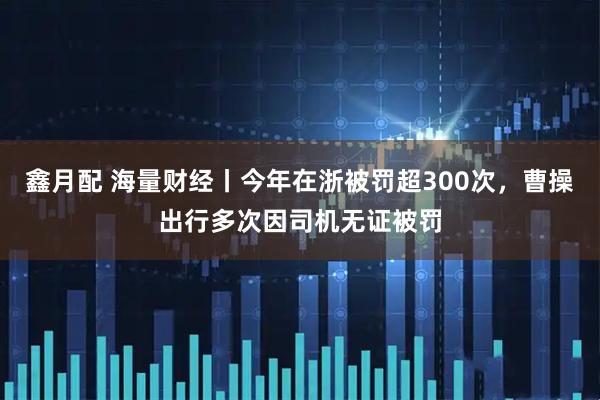 鑫月配 海量财经丨今年在浙被罚超300次，曹操出行多次因司机无证被罚