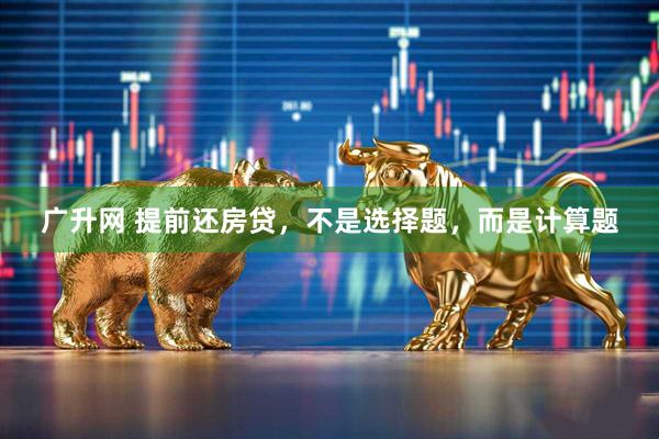 广升网 提前还房贷，不是选择题，而是计算题