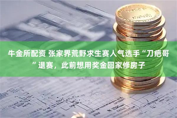 牛金所配资 张家界荒野求生赛人气选手“刀疤哥”退赛，此前想用奖金回家修房子