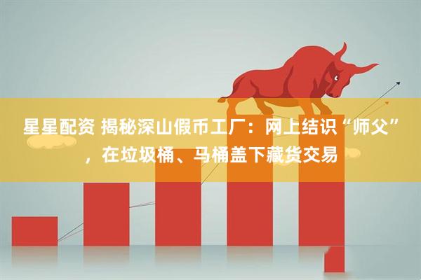 星星配资 揭秘深山假币工厂：网上结识“师父”，在垃圾桶、马桶盖下藏货交易
