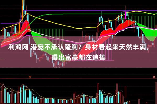 利鸿网 港宠不承认隆胸？身材看起来天然丰满，曝出富豪都在追捧