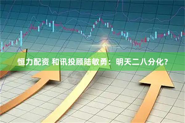 恒力配资 和讯投顾陆敏勇：明天二八分化？