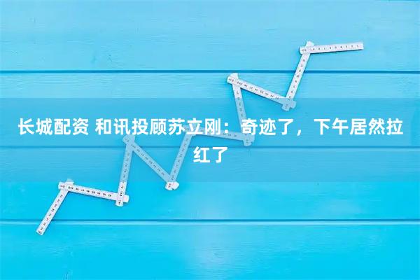 长城配资 和讯投顾苏立刚：奇迹了，下午居然拉红了