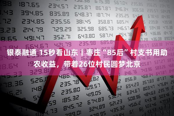 银泰融通 15秒看山东丨枣庄“85后”村支书用助农收益，带着26位村民圆梦北京