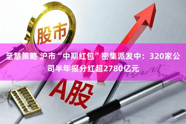 至慧策略 沪市“中期红包”密集派发中：320家公司半年报分红超2780亿元