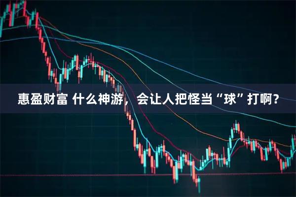 惠盈财富 什么神游，会让人把怪当“球”打啊？