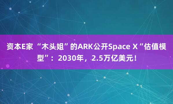 资本E家 “木头姐”的ARK公开Space X“估值模型”：2030年，2.5万亿美元！