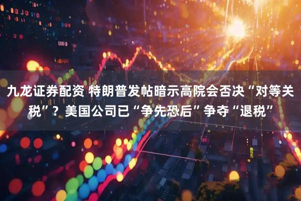 九龙证券配资 特朗普发帖暗示高院会否决“对等关税”？美国公司已“争先恐后”争夺“退税”