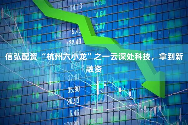 信弘配资 “杭州六小龙”之一云深处科技，拿到新融资
