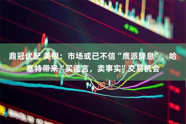 鼎冠优配 美银：市场或已不信“鹰派降息”，哈塞特带来“买谣言，卖事实”交易机会