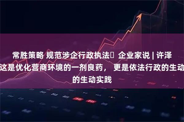 常胜策略 规范涉企行政执法・企业家说 | 许泽玮：这是优化营商环境的一剂良药， 更是依法行政的生动实践