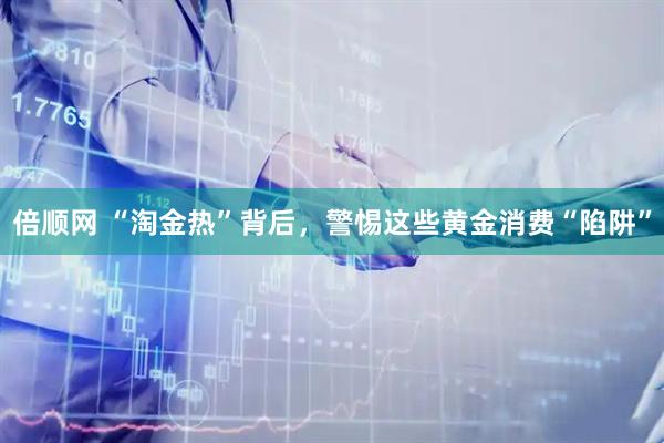 倍顺网 “淘金热”背后，警惕这些黄金消费“陷阱”