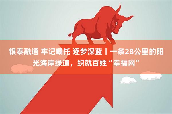 银泰融通 牢记嘱托 逐梦深蓝丨一条28公里的阳光海岸绿道，织就百姓“幸福网”