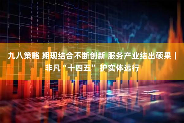 九八策略 期现结合不断创新 服务产业结出硕果｜非凡“十四五” 护实体远行