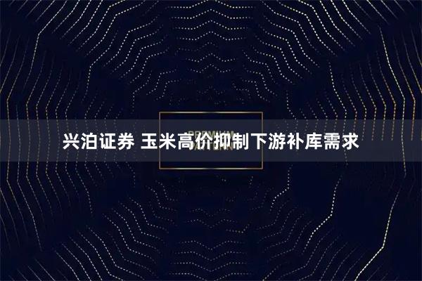 兴泊证券 玉米高价抑制下游补库需求