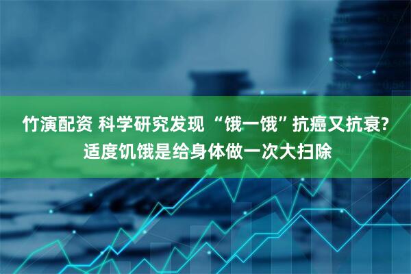 竹演配资 科学研究发现 “饿一饿”抗癌又抗衰? 适度饥饿是给身体做一次大扫除