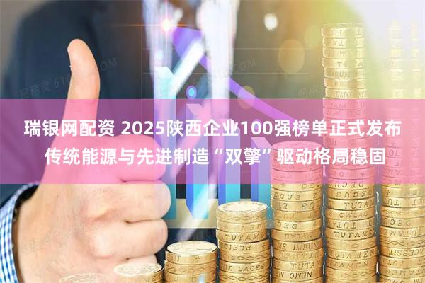 瑞银网配资 2025陕西企业100强榜单正式发布 传统能源与先进制造“双擎”驱动格局稳固