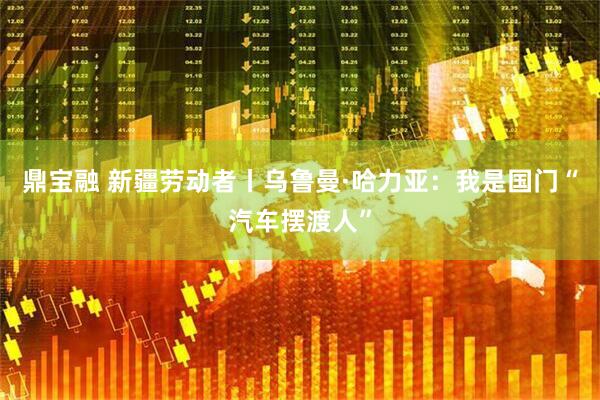 鼎宝融 新疆劳动者丨乌鲁曼·哈力亚：我是国门“汽车摆渡人”