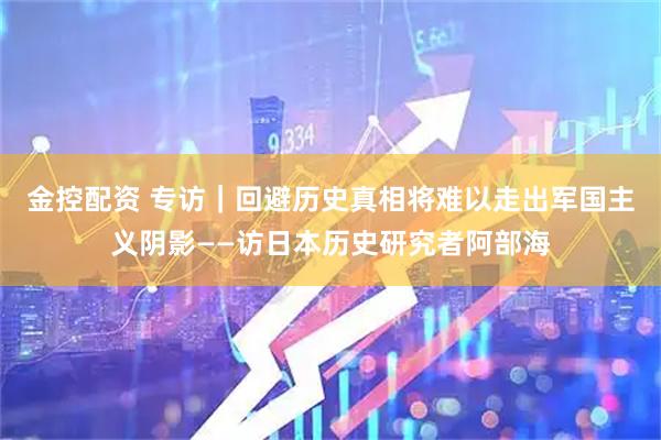 金控配资 专访｜回避历史真相将难以走出军国主义阴影——访日本历史研究者阿部海