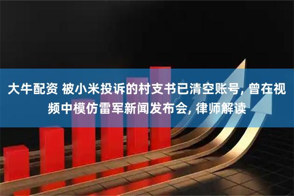 大牛配资 被小米投诉的村支书已清空账号, 曾在视频中模仿雷军新闻发布会, 律师解读