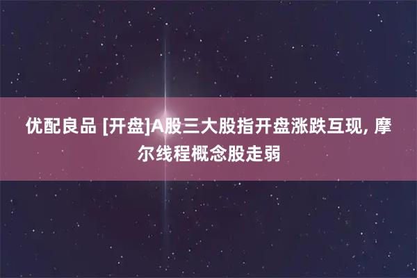 优配良品 [开盘]A股三大股指开盘涨跌互现, 摩尔线程概念股走弱
