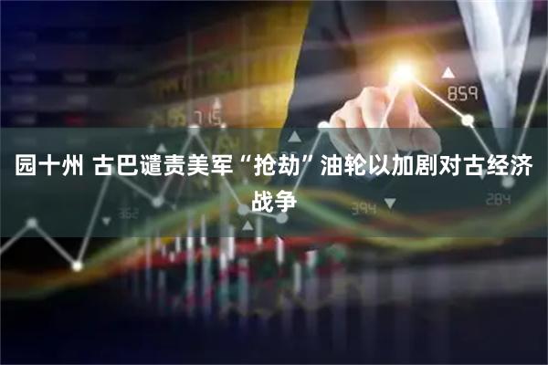 园十州 古巴谴责美军“抢劫”油轮以加剧对古经济战争