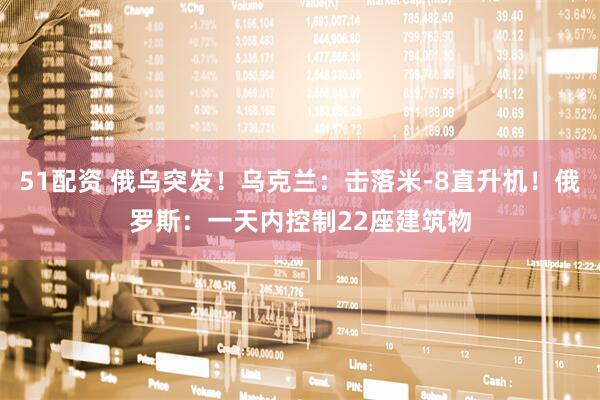 51配资 俄乌突发！乌克兰：击落米-8直升机！俄罗斯：一天内控制22座建筑物