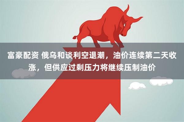 富豪配资 俄乌和谈利空退潮，油价连续第二天收涨，但供应过剩压力将继续压制油价