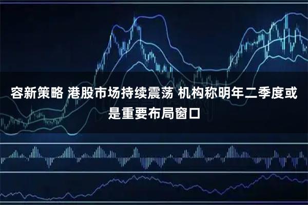 容新策略 港股市场持续震荡 机构称明年二季度或是重要布局窗口