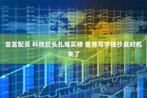 垒富配资 科技巨头扎堆买楼 香港写字楼抄底时机来了