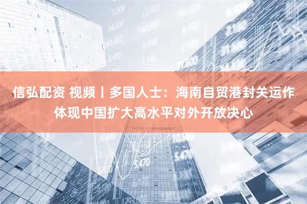 信弘配资 视频丨多国人士：海南自贸港封关运作体现中国扩大高水平对外开放决心