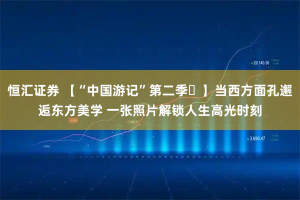 恒汇证券 【“中国游记”第二季⑪】当西方面孔邂逅东方美学 一张照片解锁人生高光时刻