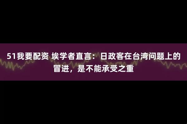 51我要配资 埃学者直言：日政客在台湾问题上的冒进，是不能承受之重