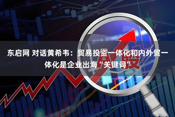 东启网 对话黄希韦：贸易投资一体化和内外贸一体化是企业出海“关键词”