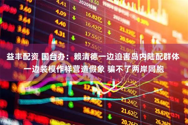 益丰配资 国台办：赖清德一边迫害岛内陆配群体 一边装模作样营造假象 骗不了两岸同胞