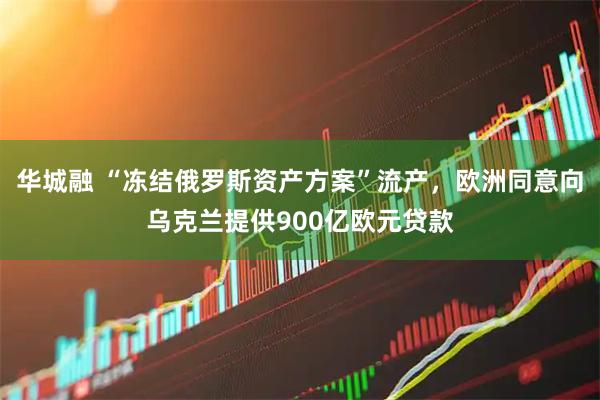 华城融 “冻结俄罗斯资产方案”流产,欧洲同意向乌克兰提供900亿欧元贷款